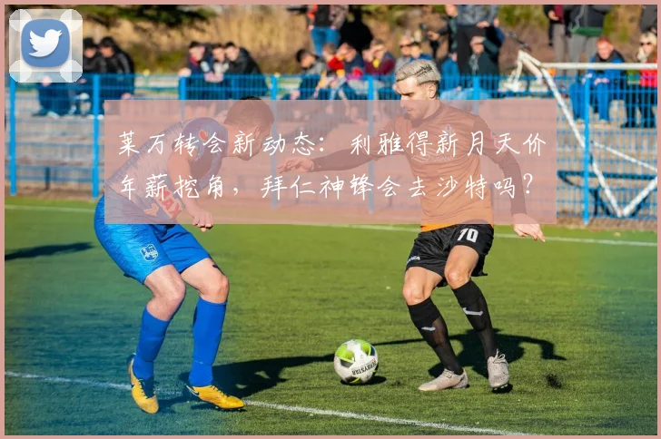 莱万转会新动态:利雅得新月天价年薪挖角,拜仁神锋会去沙特吗?