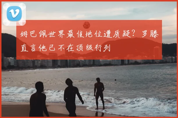 姆巴佩世界最佳地位遭质疑?罗滕直言他已不在顶级行列