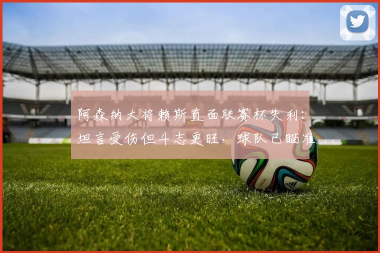 阿森纳大将赖斯直面联赛杯失利:坦言受伤但斗志更旺,球队已瞄准2026新目标