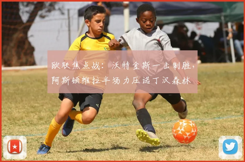 欧联焦点战：沃特金斯一击制胜，阿斯顿维拉半场力压诺丁汉森林