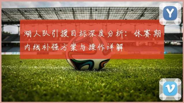 湖人队引援目标深度分析:休赛期内线补强方案与操作详解