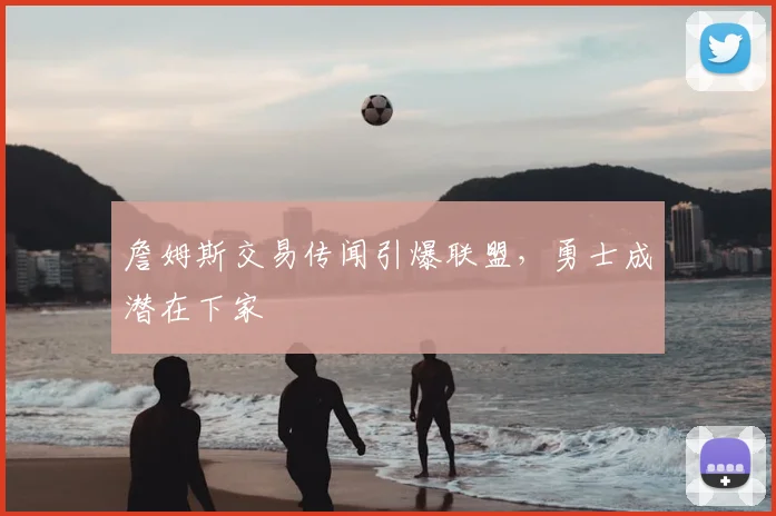 詹姆斯交易传闻引爆联盟,勇士成潜在下家